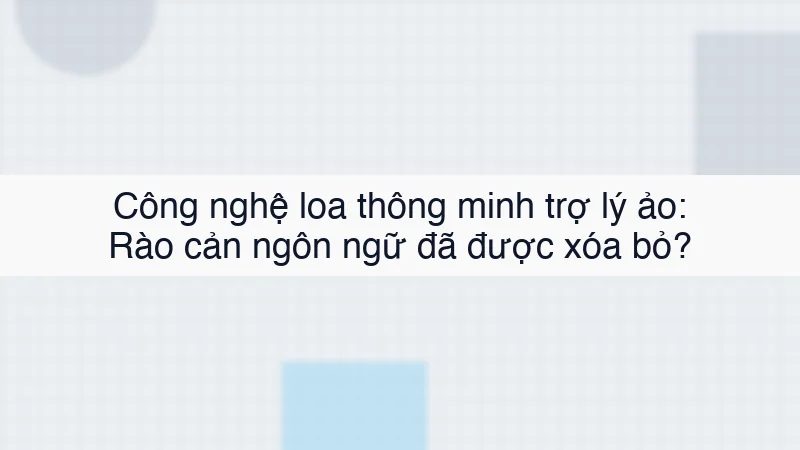 Công nghệ loa thông minh trợ lý ảo: Rào cản ngôn ngữ đã được xóa bỏ?
