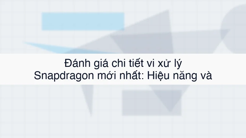 Đánh giá chi tiết vi xử lý Snapdragon mới nhất: Hiệu năng và tản nhiệt