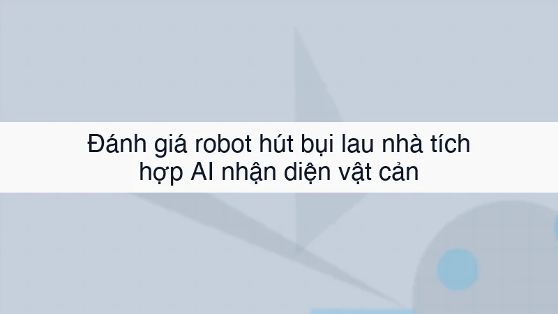 Đánh giá robot hút bụi lau nhà tích hợp AI nhận diện vật cản