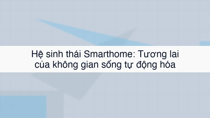 Hệ sinh thái Smarthome: Tương lai của không gian sống tự động hóa