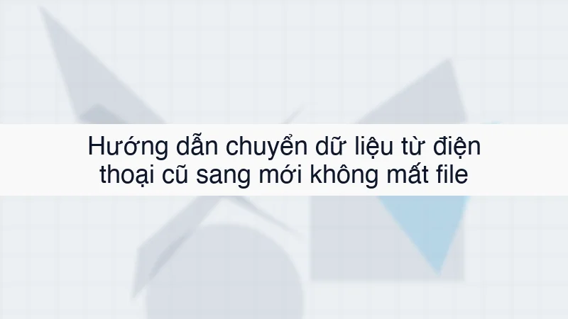 Hướng dẫn chuyển dữ liệu từ điện thoại cũ sang mới không mất file