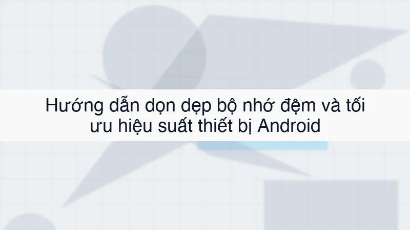 Hướng dẫn dọn dẹp bộ nhớ đệm và tối ưu hiệu suất thiết bị Android