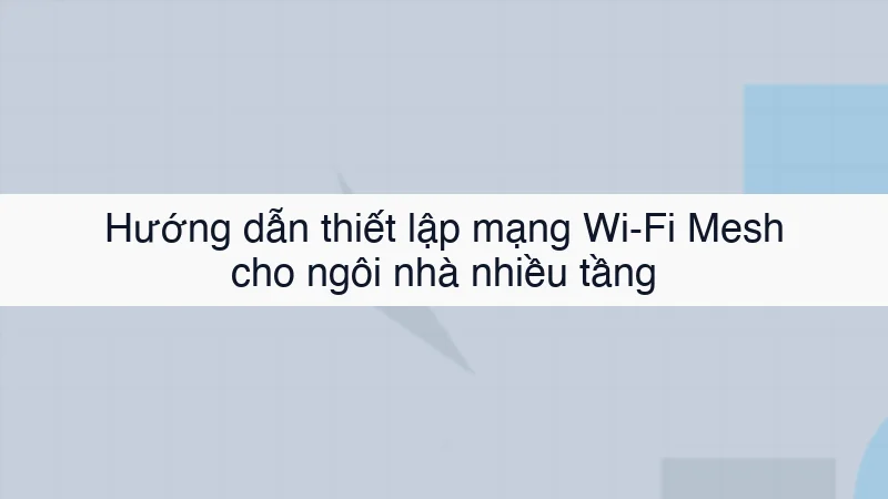 Hướng dẫn thiết lập mạng Wi-Fi Mesh cho ngôi nhà nhiều tầng
