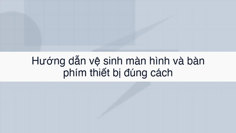 Hướng dẫn vệ sinh màn hình và bàn phím thiết bị đúng cách