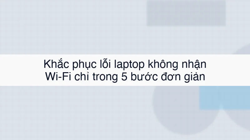 Khắc phục lỗi laptop không nhận Wi-Fi chỉ trong 5 bước đơn giản
