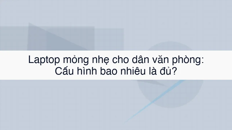 Laptop mỏng nhẹ cho dân văn phòng: Cấu hình bao nhiêu là đủ?