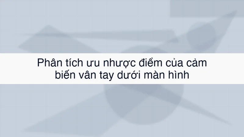 Phân tích ưu nhược điểm của cảm biến vân tay dưới màn hình
