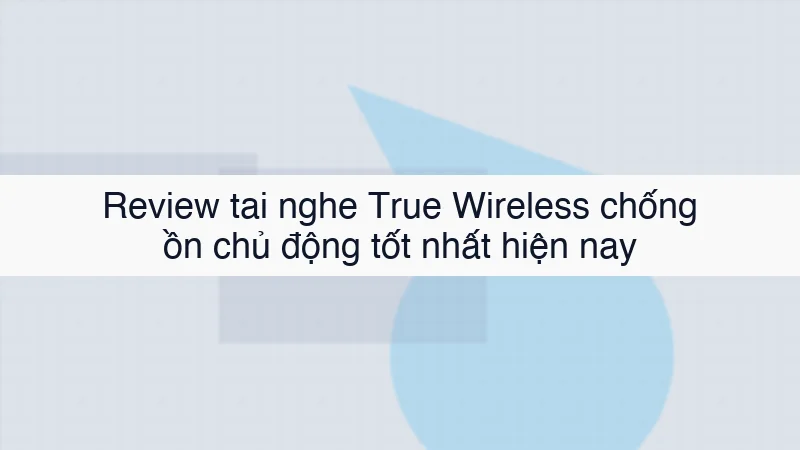Review tai nghe True Wireless chống ồn chủ động tốt nhất hiện nay