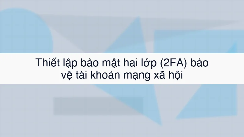 Thiết lập bảo mật hai lớp (2FA) bảo vệ tài khoản mạng xã hội