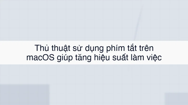 Thủ thuật sử dụng phím tắt trên macOS giúp tăng hiệu suất làm việc