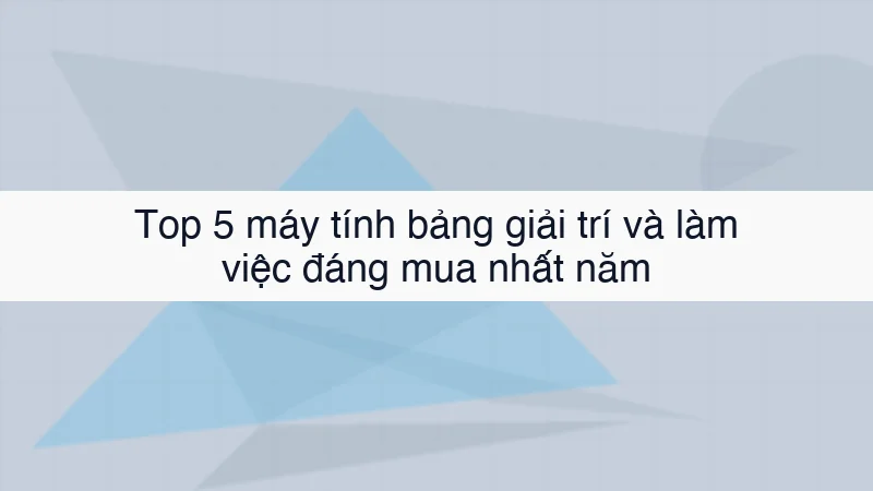 Top 5 máy tính bảng giải trí và làm việc đáng mua nhất năm
