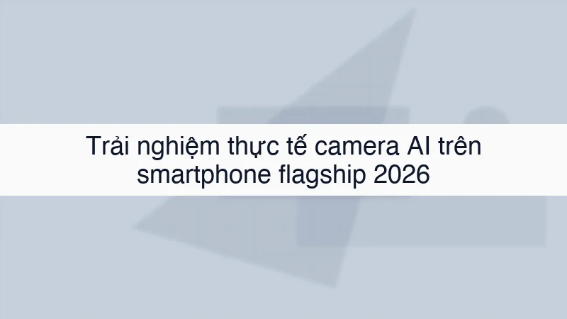 Trải nghiệm thực tế camera AI trên smartphone flagship 2026
